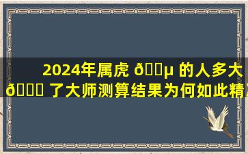 2024年属虎 🐵 的人多大 🐟 了大师测算结果为何如此精准